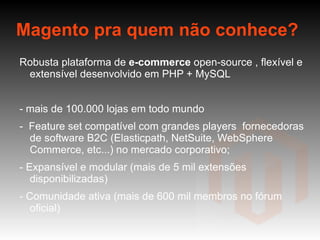 Magento pra quem não conhece? Robusta plataforma de  e-commerce  open-source , flexível e extensível desenvolvido em PHP + MySQL - mais de 100.000 lojas em todo mundo -  Feature set compatível com grandes players  fornecedoras de software B2C (Elasticpath, NetSuite, WebSphere Commerce, etc...) no mercado corporativo; - Expansível e modular (mais de 5 mil extensões disponibilizadas) - Comunidade ativa (mais de 600 mil membros no fórum oficial) - Recentemente comprada pela eBay 