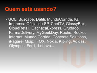 Quem está usando? - UOL, Buscapé, Dafiti, MundoCorrida, IG, Imprensa Oficial de SP, ChefTV, GlossyBox, CloudRetail, CachaçaExpress, Grudado, FarmaDelivery, MyGeekDay, Roche, Rocket Internet, Mundo Corrida, Concrete Solutions,  iPagare, Moip,  FOX, Nokia, Kipling, Adidas, Olympus, Ford,  Lenovo...  