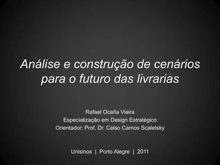 Análise e construção de cenários
   para o futuro das livrarias

                  Rafael Ocaña Vieira
         Especialização em Design Estratégico
      Orientador: Prof. Dr. Celso Carnos Scaletsky



            Unisinos | Porto Alegre | 2011
 