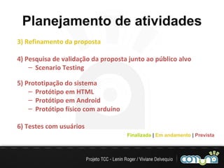 Planejamento de atividades 3) Refinamento da proposta 4) Pesquisa de validação da proposta junto ao público alvo Scenario Testing 5) Prototipação do sistema Protótipo em HTML Protótipo em Android Protótipo físico com arduíno 6) Testes com usuários  Finalizada  |   Em andamento  |   Prevista 
