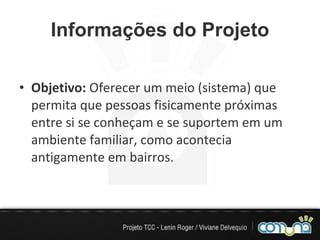 Informações do Projeto Objetivo:  Oferecer um meio (sistema) que permita que pessoas fisicamente próximas entre si se conheçam e se suportem em um ambiente familiar, como acontecia antigamente em bairros. 