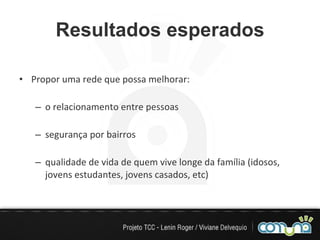 Resultados esperados Propor uma rede que possa melhorar: o relacionamento entre pessoas segurança por bairros qualidade de vida de quem vive longe da família (idosos, jovens estudantes, jovens casados, etc) 