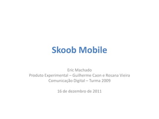 Skoob Mobile
                   Eric Machado
Produto Experimental – Guilherme Caon e Rosana Vieira
          Comunicação Digital – Turma 2009

              16 de dezembro de 2011
 