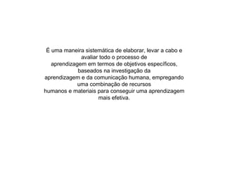 É uma maneira sistemática de elaborar, levar a cabo e avaliar todo o processo de aprendizagem em termos de objetivos específicos, baseados na investigação da aprendizagem e da comunicação humana, empregando uma combinação de recursos humanos e materiais para conseguir uma aprendizagem mais efetiva. 