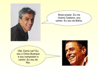 Muito prazer. Eu me chamo Caetano, sou cantor. Eu sou da Bahia. Olá, Como vai? Eu sou o Chico Buarque e sou compositor e cantor. Eu sou do Rio. 
