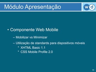 Módulo Apresentação


 • Componente Web Mobile
   – Mobilizar vs Minimizar
   – Utilização de standards para dispositivos móveis
      * XHTML Basic 1.1
      * CSS Mobile Profile 2.0




                                                        11
 