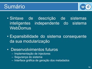 Sumário
 • Sintaxe de descrição de sistemas
   inteligentes independente do sistema
   WebDomus

 • Expansibilidade do sistema consequente
   da sua modularização

 • Desenvolvimentos futuros
   – Implementação de injectores
   – Segurança do sistema
   – Interface gráfica de geração dos metadados

                                                  14
 