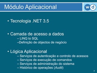 Módulo Aplicacional

 • Tecnologia .NET 3.5

 • Camada de acesso a dados
      – LINQ to SQL
      –Definição de objectos de negócio

 • Lógica Aplicacional
      – Serviços de autenticação e controlo de acessos
      – Serviços de execução de comandos
      – Serviços de administração do sistema
      – Histórico de operações (Audit)
                                                         7
 