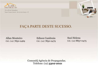FAÇA PARTE DESTE SUCESSO.


Allan Monteiro                Edison Cambraia            Suzi Helena
Cel.: (12) 7850-2469          Cel.: (12) 7850-2479       Cel.: (12) 8857-0475




                       ComuniQ Agência de Propagandas.
                          Telefone: (12) 3302-2021
 