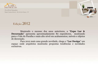 Mantendo o sucesso dos anos anteriores, a “Expo Lar &
Decoração” apresenta aproximadamente 80 expositores, mostrando
para o Vale do Paraíba o mais alto nível em acabamentos; móveis e objetos
de decoração.
         Para 2012 mais uma grande novidade, chega o “Lar Design” um
espaço onde arquitetos mostrarão propostas tendências e novidades
exclusivas.
 