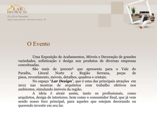 O Evento

          Uma Exposição de Acabamentos, Móveis e Decoração de grandes
variedades, sofisticação e design nos produtos de diversas empresas
conceituadas.
          São mais de 5000m² que apresenta para o Vale do
Paraíba,     Litoral    Norte      e   Região     Serrana,   peças      de
pisos, revestimento, móveis, detalhes, quadros e cristais.
          No espaço “Lar Design”, que é uma das principais atrações em
2012 nas mostras de arquitetos com trabalho efetivos nos
ambientes, simulando imóveis da região.
          A ideia é atrair assim, tanto os profissionais, como
arquitetos, design de interiores, bem como o consumidor final, que já vem
sendo nosso foco principal, para aqueles que estejam decorando ou
querendo investir em seu lar.
 