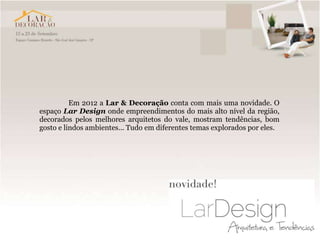 Em 2012 a Lar & Decoração conta com mais uma novidade. O
espaço Lar Design onde empreendimentos do mais alto nível da região,
decorados pelos melhores arquitetos do vale, mostram tendências, bom
gosto e lindos ambientes... Tudo em diferentes temas explorados por eles.
 