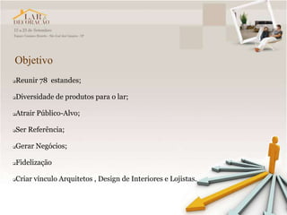 Objetivo
   Reunir 78 estandes;

   Diversidade de produtos para o lar;

   Atrair Público-Alvo;

   Ser Referência;

   Gerar Negócios;

   Fidelização

   Criar vínculo Arquitetos , Design de Interiores e Lojistas.
 