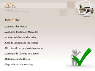 Benefícios
   Aumento das Vendas;

   Avaliação Produtos x Mercado;

   Abertura de Novos Mercados;

   Grande Visibilidade da Marca;

   Direcionado ao público interessado;

   Aumento da Carteira de Cliente;

   Relacionamento Direto;

   Expandir seu Networking;
 