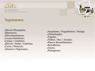 Seguimentos

Móveis Planejados;
                              Arquitetos / Engenheiros / Design;
Mármores;
                              Climatização;
Eletrodomésticos;
                              Tapetes
Louças Sanitárias;
                              Vidros / Box / Janelas;
Camas / Colchões;
                              Pisos e Revestimentos;
Móveis / Sofás / Cadeiras;
                              Serralheria;
Cores e Pinturas;
                              Gesso;
Alarmes e Segurança;
                              Paisagismo;
 