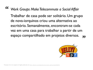 “ Trabalhar de casa pode ser solitário. Um grupo
             Work Groups Make Telecommute a Social Affair


             de nova-iorquinos criou uma alternativa ao
             escritório. Semanalmente, encontram-se cada
             vez em uma casa para trabalhar a partir de um
             espaço compartilhado em projetos diversos.
                                                                                                                  ”

Tradução livre do original em Inglês publicado em http://www.npr.org/templates/story/story.php?storyId=14341792
 