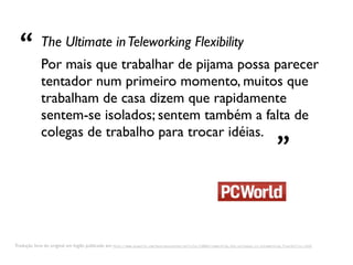 “ Por mais que trabalhar de pijama possa parecer
             The Ultimate in Teleworking Flexibility

             tentador num primeiro momento, muitos que
             trabalham de casa dizem que rapidamente
             sentem-se isolados; sentem também a falta de
             colegas de trabalho para trocar idéias.
                                                                                                                                          ”

Tradução livre do original em Inglês publicado em http://www.pcworld.com/businesscenter/article/138843/coworking_the_ultimate_in_teleworking_flexibility.html
 