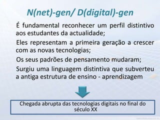 N(net)-gen/ D(digital)-gen
É fundamental reconhecer um perfil distintivo
aos estudantes da actualidade;
Eles representam a primeira geração a crescer
com as novas tecnologias;
Os seus padrões de pensamento mudaram;
Surgiu uma linguagem distintiva que subverteu
a antiga estrutura de ensino - aprendizagem


 Chegada abrupta das tecnologias digitais no final do
                      século XX
 