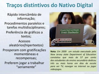 Traços distintivos do Nativo Digital
   Rápido intercâmbio de
           informação;
 Procedimentos paralelos e
   tarefas multidisciplinares;
  Preferência de gráficos a
              textos;
            Acessos
     aleatórios(hipertextos)
Prosperam com gratificações      Nota: Em 2009 um estudo executado pelo
        momentâneas e            New Jersey state Department of Education
         recompensas;            constatou que mais de 57 por cento
                                 dos estudantes do ensino secundário dedicou
 Preferem jogar a trabalhar      três ou mais horas em dias de escola
          “seriamente”           para ver TV, navegar na internet ou jogar
                                 videojogos.
 