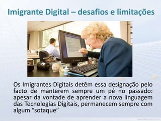 Imigrante Digital – desafios e limitações




 Os Imigrantes Digitais detêm essa designação pelo
 facto de manterem sempre um pé no passado:
 apesar da vontade de aprender a nova linguagem
 das Tecnologias Digitais, permanecem sempre com
 algum “sotaque”
 
