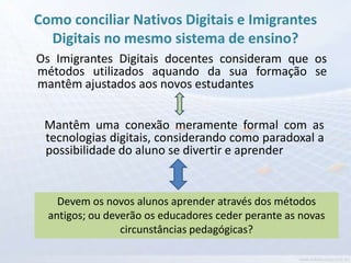Como conciliar Nativos Digitais e Imigrantes
  Digitais no mesmo sistema de ensino?
Os Imigrantes Digitais docentes consideram que os
métodos utilizados aquando da sua formação se
mantêm ajustados aos novos estudantes


 Mantêm uma conexão meramente formal com as
 tecnologias digitais, considerando como paradoxal a
 possibilidade do aluno se divertir e aprender


    Devem os novos alunos aprender através dos métodos
  antigos; ou deverão os educadores ceder perante as novas
                 circunstâncias pedagógicas?
 