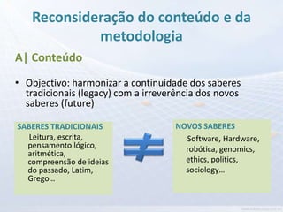 Reconsideração do conteúdo e da
            metodologia
A| Conteúdo
• Objectivo: harmonizar a continuidade dos saberes
  tradicionais (legacy) com a irreverência dos novos
  saberes (future)

SABERES TRADICIONAIS                NOVOS SABERES
   Leitura, escrita,                  Software, Hardware,
  pensamento lógico,                  robótica, genomics,
  aritmética,
  compreensão de ideias               ethics, politics,
  do passado, Latim,                  sociology…
  Grego…
 