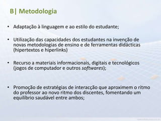 B| Metodologia

• Adaptação à linguagem e ao estilo do estudante;

• Utilização das capacidades dos estudantes na invenção de
  novas metodologias de ensino e de ferramentas didácticas
  (hipertextos e hiperlinks)

• Recurso a materiais informacionais, digitais e tecnológicos
  (jogos de computador e outros softwares);


• Promoção de estratégias de interacção que aproximem o ritmo
  do professor ao novo ritmo dos discentes, fomentando um
  equilíbrio saudável entre ambos;
 