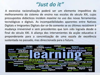 “Just do it”
A excessiva racionalização poderá ser um elemento impeditivo do
melhoramento do sistema de ensino nas escolas do século XXI, cujos
pressupostos didácticos incidem maxime no uso das novas ferramentas
tecnológicas e digitais. As incompatibilidades aparentes entre Nativos
Digitais e Imigrantes Digitais dar-se-ão somente se os últimos resistirem à
mudança irreversível e sem precedentes que tem sido lograda desde o
final do século XXI. A aliança dos intervenientes da acção educativa é
preponderante para a concretização de uma escola de excelência
sustentada no passado, mas direccionada para o futuro.
 