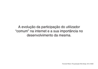A evolução da participação do utilizador
“comum” na internet e a sua importância no
       desenvolvimento da mesma.




                             Fernando Ribeiro, Pós-graduação Web Design, 2012, ESAD
 