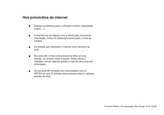 Nos primórdios da internet

      Existiam problemas para o utilizador comum (velocidade,
      custos, ...)

      A internet era um espaço livre e infinto para armazenar
      informação. Tinha um potencial imenso para a troca da
      mesma

      Os artistas que utilizavam a internet eram técnicos da
      área.

      Nos anos 80, o fluxo comunicacional tinha só uma
      direção, do emissor para o recetor. Nesta altura o
      utilizador comum apenas acedia à internet para procurar
      informação.

      Já nos anos 80 formaram-se comunidades como a
      ARTEX em que os artistas comunicavam entre si, apenas
      através de texto.




                                                                Fernando Ribeiro, Pós-graduação Web Design, 2012, ESAD
 