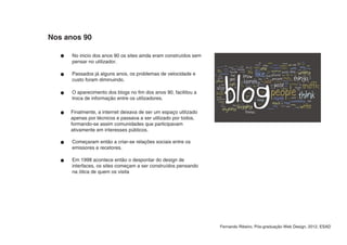 Nos anos 90

      No inicio dos anos 90 os sites ainda eram construídos sem
      pensar no utilizador.

      Passados já alguns anos, os problemas de velocidade e
      custo foram diminuindo.

      O aparecimento dos blogs no fim dos anos 90, facilitou a
      troca de informação entre os utilizadores.

     Finalmente, a internet deixava de ser um espaço utilizado
     apenas por técnicos e passava a ser utilizado por todos,
     formando-se assim comunidades que participavam
     ativamente em interesses públicos.

      Começaram então a criar-se relações sociais entre os
      emissores e recetores.

      Em 1998 acontece então o despontar do design de
      interfaces, os sites começam a ser construídos pensando
      na ótica de quem os visita




                                                                  Fernando Ribeiro, Pós-graduação Web Design, 2012, ESAD
 