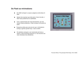 Do Flash ao minimalismo

      Em 2002 começam a surgir as páginas construídas em
      flash

      Apesar de se pensar que este seria o futuro da web, o
      flash trazia problemas de usabilidade.

      Com o aparecimento de novas ferramentas, que não
      traziam esses problemas, o flash começa a ser posto de
      parte.

     Passamos então para uma era em que o minimalismo
     começa a ganhar grande força. “Less is better”.


      Os websites começam a ser construidos de forma a
      serem o mais funcionais possível e a ir de encontro aos
      reais interesses dos utilizadores.




                                                                Fernando Ribeiro, Pós-graduação Web Design, 2012, ESAD
 