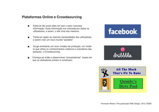 Plataformas Online e Crowdsourcing

      Estes já não eram sites em que o autor colocava
      informação. Essa informação era colocada por todos os
      utilizadores, e assim, o site vivia dos mesmos.

      Tenta-se captar as maiores necessidades dos utilizadores
      e assim criar um novo mundo “paralelo”.

      Surge entretanto um novo modelo de produção, um mode-
      lo que utiliza os conhecimentos coletivos e voluntários das
      pessoas, o Crowdsourcing.

     Começa-se então a desenvolver “ecossistemas”, bases em
     que os utilizadores entram e constroem.




                                                                    Fernando Ribeiro, Pós-graduação Web Design, 2012, ESAD
 