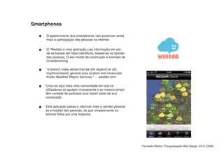 Smartphones

     O aparecimento dos smartphones veio potenciar ainda
     mais a participação das pessoas na internet.


     O “Weddar é uma aplicação cuja informação em vez
     de se basear em fatos científicos, baseia-se na opinião
     das pessoas. O seu model de construção é exemplo de
     Crowdsourcing

     “it doesn’t make sense that we still depend on old,
     machine-based, general area location and innacurate
     Public Weather Report Services.” - weddar.com

     Criou-se aqui mais uma comunidade em que os
     utilizadores se ajudam mutuamente e ao mesmo tempo
     têm vontade de participar pois fazem parte da sua
     construção.

     Esta aplicação passa a valorizar mais a opinião pessoal,
     as emoções das pessoas, do que simplesmente as
     leituras feitas por uma máquina.




                                                                Fernando Ribeiro, Pós-graduação Web Design, 2012, ESAD
 