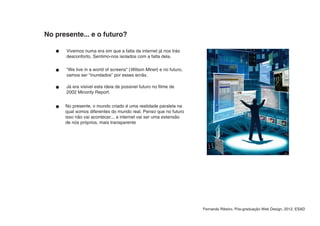 No presente... e o futuro?

      Vivemos numa era em que a falta da internet já nos trás
      desconforto. Sentimo-nos isolados com a falta dela.

      “We live in a world of screens” (Wilson Miner) e no futuro,
      vamos ser “inundados” por esses ecrãs.

      Já era visivel esta ideia de possivel futuro no filme de
      2002 Minority Report.


      No presente, o mundo criado é uma realidade paralela na
      qual somos diferentes do mundo real. Penso que no futuro
      isso não vai acontecer... a internet vai ser uma extensão
      de nós próprios, mais transparente




                                                                    Fernando Ribeiro, Pós-graduação Web Design, 2012, ESAD
 