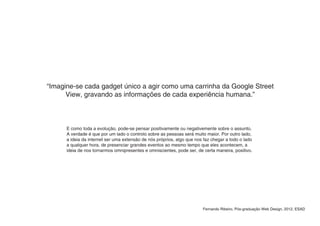 “Imagine-se cada gadget único a agir como uma carrinha da Google Street
      View, gravando as informações de cada experiência humana.”



      E como toda a evolução, pode-se pensar positivamente ou negativemente sobre o assunto.
      A verdade é que por um lado o controlo sobre as pessoas será muito maior. Por outro lado,
      a ideia da internet ser uma extensão de nós próprios, algo que nos faz chegar a todo o lado
      a qualquer hora, de presenciar grandes eventos ao mesmo tempo que eles acontecem, a
      ideia de nos tornarmos omnipresentes e omniscientes, pode ser, de certa maneira, positivo.




                                                                        Fernando Ribeiro, Pós-graduação Web Design, 2012, ESAD
 