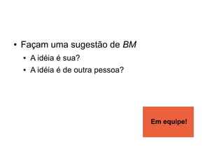 ●   Façam uma sugestão de BM
    ●   A idéia é sua?
    ●   A idéia é de outra pessoa?




                                     Em equipe!
 