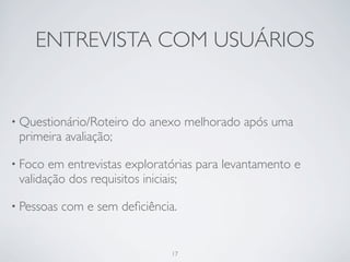 ENTREVISTA COM USUÁRIOS


• Questionário/Roteiro   do anexo melhorado após uma
 primeira avaliação;

• Foco em entrevistas exploratórias para levantamento e
 validação dos requisitos iniciais;

• Pessoas   com e sem deﬁciência.


                                17
 