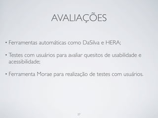 AVALIAÇÕES

• Ferramentas   automáticas como DaSilva e HERA;

• Testescom usuários para avaliar quesitos de usabilidade e
 acessibilidade;

• Ferramenta   Morae para realização de testes com usuários.




                                27
 