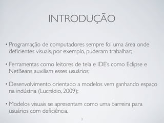 INTRODUÇÃO

• Programação  de computadores sempre foi uma área onde
 deﬁcientes visuais, por exemplo, puderam trabalhar;

• Ferramentas
            como leitores de tela e IDE’s como Eclipse e
 NetBeans auxiliam esses usuários;

• Desenvolvimento   orientado a modelos vem ganhando espaço
 na indústria (Lucrédio, 2009);

• Modelos visuais se apresentam como uma barreira para
 usuários com deﬁciência.
                             3
 