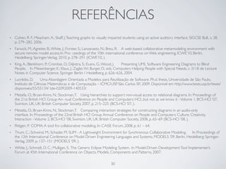 REFERÊNCIAS
•   Cohen, R. F.; Meacham, A.; Skaff, J. Teaching graphs to visually impaired students using an active auditory interface. SIGCSE Bull., v. 38,
    p. 279–282, 2006.
•   Farwick, M.; Agreiter, B.; White, J.; Forster, S.; Lanzanasto, N.; Breu, R.	

 A web-based collaborative metamodeling environment with
    secure remote model access.	

 Pro- ceedings of the 10th international conference on Web engineering, ICWE’10, Berlin,
                                    In:
    Heidelberg: Springer-Verlag, 2010, p. 278–291 (ICWE’10, ).
•   King, A.; Blenkhorn, P.; Crombie, D.; Dijkstra, S.; Evans, G.; Wood, J.	

  Presenting UML Software Engineering Diagrams to Blind
    People.	

 In: Miesenberger, K.; Klaus, J.; Zagler, W.; Burger, D., eds. Computers Helping People with Special Needs, v. 3118 de Lecture
    Notes in Computer Science, Springer Berlin / Heidelberg, p. 626–626, 2004.
•   Lucrédio, D.	

 Uma Abordagem Orientada a Modelos para Reutilização de Software. Ph.d. thesis, Universidade de São Paulo,
    Instituto de Ciências Matemáticas e de Computação – ICMC/USP. São Carlos SP., 2009. Disponível em http://www.teses.usp.br/teses/
    disponiveis/55/55134/ tde-02092009-140533/
•   Metatla, O.; Bryan-Kinns, N.; Stockman, T.	

 Using hierarchies to support non-visual access to relational diagrams. In: Proceedings of
    the 21st British HCI Group An- nual Conference on People and Computers: HCI...but not as we know it - Volume 1, BCS-HCI ’07,
    Swinton, UK, UK: British Computer Society, 2007, p. 215–225 (BCS-HCI ’07, ).
•   Metatla, O.; Bryan-Kinns, N.; Stockman, T.	

 Comparing interaction strategies for constructing diagrams in an audio-only
    interface.	

In: Proceedings of the 22nd British HCI Group Annual Conference on People and Computers: Culture, Creativity,
    Interaction - Volume 2, BCS-HCI ’08, Swinton, UK, UK: British Computer Society, 2008, p. 65–69 (BCS-HCI ’08, ).
•   Rittgen, P.	

 COMA: A tool fro collaborative modeling. In: CAiSE Forum, 2008, p. 61 – 64.
•   Thum, C.; Schwind, M.; Schader, M. SLIM - A Lightweight Environment for Synchronous Collaborative Modeling.	

 In: Proceedings of
    the 12th International Conference on Model Driven Engineering Languages and Systems, MODELS ’09, Berlin, Heidelberg: Springer-
    Verlag, 2009, p. 137–151 (MODELS ’09, ).
•   White, J.; Schmidt, D. C.; Mulligan, S.	

The Generic Eclipse Modeling System.	

In: Model-Driven Development Tool Implementer’s
    Forum at 45th International Conference on Objects, Models, Components and Patterns, 2007.

                                                                     30
 