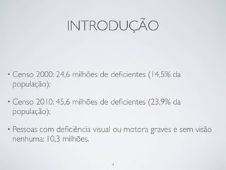 INTRODUÇÃO


• Censo2000: 24,6 milhões de deﬁcientes (14,5% da
 população);

• Censo2010: 45,6 milhões de deﬁcientes (23,9% da
 população);

• Pessoas
       com deﬁciência visual ou motora graves e sem visão
 nenhuma: 10,3 milhões.

                             4
 