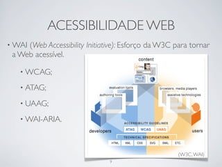 ACESSIBILIDADE WEB
• WAI(Web Accessibility Initiative): Esforço da W3C para tornar
 a Web acessível.

   • WCAG;

   • ATAG;

   • UAAG;

   • WAI-ARIA.




                                                     (W3C, WAI)
                               9
 