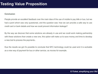 Conclusion
People provide an excellent feedback over the main idea of the use of mobile to pay bills or bus, but we
had a point which was very questioned, and the question was: how we can provide a safe way to use
credit card or bank details and how we could prevent information leakage?
By the way we discover that some solutions are already in use and we could work making partnership
with these solutions than create a new one, this option will make us to save money and time to develop
a new tool to process the payments..
Due the results we got it’s possible to conclude that NFC technology could be used and it is workable
as a new way of payment for bus or other service, as movies for example.
E-Ticket, simplifying your life!
Testing Value Proposition
 