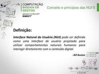 Conceito e princípios das NUI’S

Definição:
Interface Natural do Usuário (NUI) pode ser definida
como uma interface de usuário projetada para
utilizar comportamentos naturais humanos para
interagir diretamente com o conteúdo digital.
- Bill Buxton

 