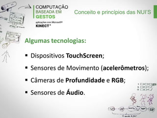 Conceito e princípios das NUI’S

Algumas tecnologias:
Dispositivos TouchScreen;
Sensores de Movimento (acelerômetros);
Câmeras de Profundidade e RGB;
Sensores de Áudio.

 