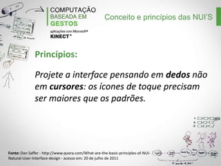 Conceito e princípios das NUI’S

Princípios:
Projete a interface pensando em dedos não
em cursores: os ícones de toque precisam
ser maiores que os padrões.

Fonte: Dan Saffer - http://www.quora.com/What-are-the-basic-principles-of-NUINatural-User-Interface-design - acesso em: 20 de julho de 2011

 