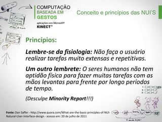 Conceito e princípios das NUI’S

Princípios:
Lembre-se da fisiologia: Não faça o usuário
realizar tarefas muito extensas e repetitivas.
Um outro lembrete: O seres humanos não tem
aptidão física para fazer muitas tarefas com as
mãos levantas para frente por longo períodos
de tempo.
(Desculpe Minority Report!!!)
Fonte: Dan Saffer - http://www.quora.com/What-are-the-basic-principles-of-NUINatural-User-Interface-design - acesso em: 20 de julho de 2011

 
