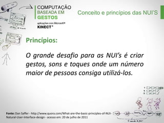 Conceito e princípios das NUI’S

Princípios:
O grande desafio para as NUI’s é criar
gestos, sons e toques onde um número
maior de pessoas consiga utilizá-los.

Fonte: Dan Saffer - http://www.quora.com/What-are-the-basic-principles-of-NUINatural-User-Interface-design - acesso em: 20 de julho de 2011

 