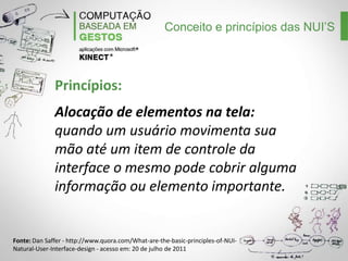 Conceito e princípios das NUI’S

Princípios:
Alocação de elementos na tela:
quando um usuário movimenta sua
mão até um item de controle da
interface o mesmo pode cobrir alguma
informação ou elemento importante.

Fonte: Dan Saffer - http://www.quora.com/What-are-the-basic-principles-of-NUINatural-User-Interface-design - acesso em: 20 de julho de 2011

 